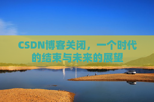 CSDN博客关闭，一个时代的结束与未来的展望